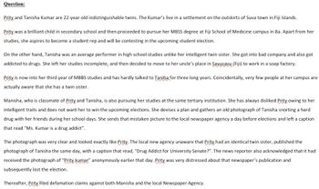 Question:
Prity and Tanisha Kumar are 22-year-old indistinguishable twins. The Kumar's live in a settlement on the outskirts of Suva town in Fiji Islands.
Prity was a brilliant child in secondary school and then proceeded to pursue her MBSS degree at Fiji School of Medicine campus in Ba. Apart from her
studies, she aspires to become a student rep and will be contesting in the upcoming student election.
On the other hand, Tanisha was an average performer in high school studies unlike her intelligent twin sister. She got into bad company and also got
addicted to drugs. She left her studies incomplete, and then decided to move to her uncle's place in Savusavu (Fiji) to work in a soap factory.
Prity is now into her third year of MBBS studies and has hardly talked to Taniha for three long years. Coincidentally, very few people at her campus are
actually aware that she has a twin sister.
Manisha, who is classmate of Prity and Tanisha, is also pursuing her studies at the same tertiary institution. She has always disliked Prity owing to her
intelligent traits and does not want her to win the upcoming elections. She devises a plan and gathers an old photograph of Tanisha snorting a hard
drug with her friends during her school days. She sends that mistaken picture to the local newspaper agency a day before elections and left a caption
that read "Ms. Kumar is a drug addict".
The photograph was very clear and looked exactly like Prity, The local new agency unaware that Prity had an identical twin sister, published the
photograph of Tanisha the same day, with a caption that read, "Drug Addict for University Senate?". The news reporter also acknowledged that it had
received the photograph of "Prity kumar" anonymously earlier that day. Prity was very distressed about that newspaper's publication and
subsequently lost the election.
Thereafter, Prity filed defamation claims against both Manisha and the local Newspaper Agency.