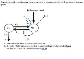 Develop the model equations that represent glucose kinetics described by the 2-compartment system
given:
Q₂
k 02
k21
k 12
Endogenous input
Q₁
?
k₁
?
a. State what the three "?" in the figure stand for.
b. Describe what is occurring in the two-compartment system shown in the figure
c. Write the model equations describing this system