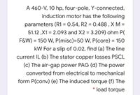 A 460-V, 10 hp, four-pole, Y-connected,
induction motor has the following
parameters (R1 = 0.54, R2 = 0.488 , X M =
%3D
51.12 ,X1 = 2.093 and X2 = 3.209) ohm P(
F&W)
= 150 W, P(misc)=50 W, P(core) = 150
kW For a slip of 0.02, find (a) The line
current IL (b) The stator copper losses PSCL
(c) The air-gap power PAG (d) The power
converted from electrical to mechanical
form P(conv) (e) The induced torque (f) The
load torque
