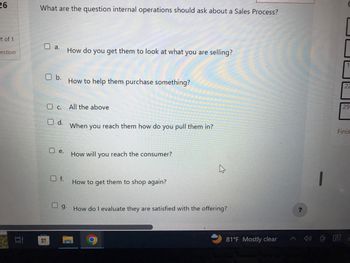 26
it of 1
estion
What are the question internal operations should ask about a Sales Process?
D a.
O b.
H
e.
Oc. All the above
O d.
Of.
How do you get them to look at what you are selling?
Ug.
How to help them purchase something?
When you reach them how do you pull them in?
How will you reach the consumer?
How to get them to shop again?
4
How do I evaluate they are satisfied with the offering?
81°F Mostly clear
?
22
29
Finis