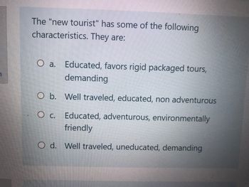 The "new tourist" has some of the following
characteristics. They are:
O a. Educated, favors rigid packaged tours,
demanding
O b.
Well traveled, educated, non adventurous
O c. Educated, adventurous, environmentally
friendly
O d. Well traveled, uneducated, demanding