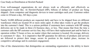 Case Study on Distribution at Hewlett Packard
Even well-managed organizations do not always work as efficiently and effectively as
management would like. At Hewlett-Packard (HP), billions of dollars of product are being
shipped - from computers and diagnostic devices to toner cartridges each year. Customer orders
come in 24 hours a day, 365 days a year.
Nearly 16,000 different products are requested daily and have to be shipped from six different
warehouses which are located 30 or more miles apart. It often takes weeks to get the products
into the customer's hand. This is a serious problem if customers have contracts with HP stating
deliveries are to be made in three (3) business days, or less. That means that from the time a
customer calls the HP customer service line, they will have their replacement part and be back in
operation within 72 hours or less, no matter where that customer is located. On average, delivery
to customers 6+ days. It is imperative that HP guarantee for delivery of products and services
are followed to protect their image, secure its position in the market place, increase its
competitive advantage and its customers engagement.
One of the characteristics that distinguishes an outstanding organisation is the ability to know
