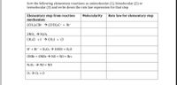 Sort the following elementary reactions as unimolecular (1), bimolecular (2) or
termolecular (3) and write down the rate law expression for that step
Elementary step from reaction
mechanism
Molecularity
Rate law for elementary step
(CH3)3CBR → (CH3);C* + Br
2NO2 → N204
CH;CI +I → CH3I + Cl
H* + Br - + H202 → HOB + H20
ONBR + ONBr → NO + NO + Brz
N2O2 → NO + NO
03 > 02 + 0
