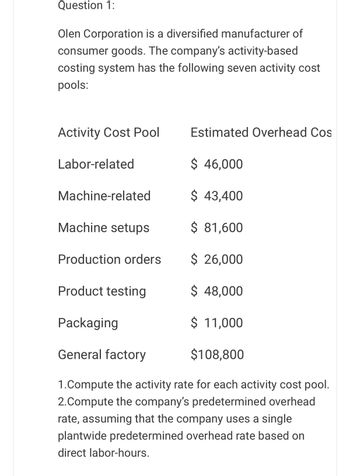 Question 1:
Olen Corporation is a diversified manufacturer of
consumer goods. The company's activity-based
costing system has the following seven activity cost
pools:
Activity Cost Pool
Labor-related
Estimated Overhead Cos
$ 46,000
Machine-related
$ 43,400
Machine setups
$ 81,600
Production orders
$ 26,000
Product testing
$ 48,000
Packaging
$ 11,000
General factory
$108,800
1.Compute the activity rate for each activity cost pool.
2.Compute the company's predetermined overhead
rate, assuming that the company uses a single
plantwide predetermined overhead rate based on
direct labor-hours.