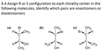 4.4 Assign R or S configuration to each chirality center in the
following molecules, Identify which pairs are enantiomers or
diastereomers
(a)
Br
(b)
CH3
(c)
CH3
H CH3
H Br
Br
H3C H
OH
CH3
H OH
CH3
OH
---
