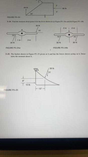 ### Mechanics of Materials - Educational Resource

#### Figure P3–23:
A structural shape subjected to a force is shown in the figure where a 60 lb force is applied at an angle of 50 degrees. Additionally, an 80 lb force is applied horizontally at the top. The dimensions of the structure, height of 2 ft for both upper and lower parts, are indicated. There is a marked point A, 3 ft from the vertically applied load.

#### Problem 3–24:
**Objective:** Find the moment about point A for the lever shown in:
- (a) Figure P3–24a
- (b) Figure P3–24b

**Figure P3–24a:**
The diagram shows a symmetrical lever with an applied force of 30 N at an angle of 70 degrees on both sides of point A. The distances from the point of force application to point A are 0.1 m and 0.3 m.

**Figure P3–24b:**
Similar to Figure P3-24a, this diagram also depicts forces of 30 N applied at an angle of 70 degrees. The distances from the application points to point A are both 0.2 m.

#### Figure P3–25:
This figure illustrates a bucket pivoting at point A, with forces acting on it as follows:
- A 26 lb force acting vertically downwards at a distance of 12 in from point A
- A 10 lb load acting horizontally at a distance of 8 in from point A
- Another load acting horizontally at 15 in

**Problem 3–25:** Determine the moment about point A for the given system.

### Explanation of Diagrams and Graphs:
**Figure P3–23:** Depicts a composite shape with dimensions and forces applied. The primary goal is to understand the force effects creating a moment about a specific point 'A'.

**Figures P3–24a and P3–24b:** These figures focus on levers with forces applied at certain angles and distances from a pivot point. The task is to determine how these forces create a moment about the pivot point.

**Figure P3–25:** Similar to the previous figures, this one focuses on calculating the moment produced by various forces acting on a pivoting mechanism (bucket).

This educational task measures the comprehension of moments created by applied forces on different structures which is fundamental in mechanics of materials and structural analysis.