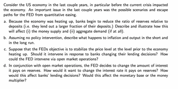 Consider the US economy in the last couple years, in particular before the current crisis impacted
the economy. An important issue in the last couple years was the possible scenarios and escape
paths for the FED from quantitative easing.
a. Because the economy was heating up, banks begin to reduce the ratio of reserves relative to
deposits (i.e. they lend out a larger fraction of their deposits.) Describe and illustrate how this
will affect (i) the money supply and (ii) aggregate demand (if at all).
b. Assuming no policy intervention, describe what happens to inflation and output in the short and
in the long run.
c. Suppose that the FEDs objective is to stabilize the price level at the level prior to the economy
heating up. Should it intervene in response to banks changing their lending decisions? How
could the FED intervene via open market operations?
d. In conjunction with open market operations, the FED decides to change the amount of interest
it pays on reserves. How would it want to change the interest rate it pays on reserves? How
would this affect banks' lending decisions? Would this affect the monetary base or the money
multiplier?