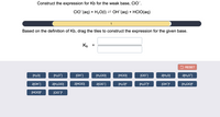 Construct the expression for Kb for the weak base, CIO.
CIO (aq) + H2O(1) = OH (aq) + HCIO(aq)
1
Based on the definition of Kb, drag the tiles to construct the expression for the given base.
Kp =
2 RESET
[H2O]
[H;O*]
[OH"]
[H2CIO]
[HCIO]
[CIO]
2[H20]
2[H;O']
2[OH]
2[H;CIO]
2[HCIO]
2[CIO]
[H,O]?
[OH]
[H;CIOJ?
[HCIOJ?
[CIOF
