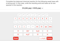 Complete the balanced chemical reaction for the following weak base with
a strong acid. In this case, write the resulting acid and base as its own
species in the reaction.
CH;NH2(aq) + HCIO;(aq) –
04-
3.
2
12+
3+
|4+
1
2
3
4
7
8
9
04 O5
(s)
(g) (aq)
+
H
OH
H20
C
CI
H3O*
Reset
• x H2O
Delete
LO
3.
2.
