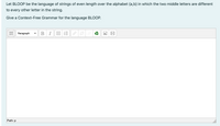 Let BLOOP be the language of strings of even length over the alphabet {a,b} in which the two middle letters are different
to every other letter in the string.
Give a Context-Free Grammar for the language BLOOP.
Paragraph
BI
Path: p
!!!
