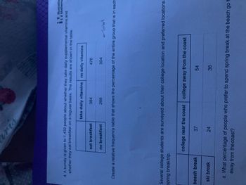 i
4. A survey is given to 1,432 people about whether they take daily supplemental vitamins and
whether they eat breakfast on a regular basis. The results are shown in the table.
eat breakfast
beach break
no breakfast
ski break
take daily vitamins no daily vitamins
384
37
268
24
Create a relative frequency table that shows the percentage of the entire group that is in each
Several college students are surveyed about their college location and preferred locations
spring break trip.
476
304
college near the coast college away from the coast
54
-Total
36
Illustrative
Mathema
a. What percentage of people who prefer to spend spring break at the beach go t
away from the coast?