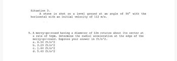 Situation 3.
A stone is shot on a level ground at an angle of 56° with the
horizontal with an initial velocity of 112 m/s.
9. A merry-go-round having a diameter of 12m rotates about its center at
a rate of 5rpm. Determine the radial acceleration at the edge of the
merry-go-round. Express your answer in ft/s^2.
a. 6.54 ft/s^2
b. 3.29 ft/s^2
c. 1.64 ft/s^2
d. 5.40 ft/s^2