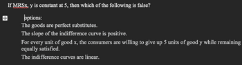 If MRSx, y is constant at 5, then which of the following is false?
wwwwwww
poptions:
The goods are perfect substitutes.
The slope of the indifference curve is positive.
For every unit of good x, the consumers are willing to give up 5 units of good y while remaining
equally satisfied.
The indifference curves are linear.