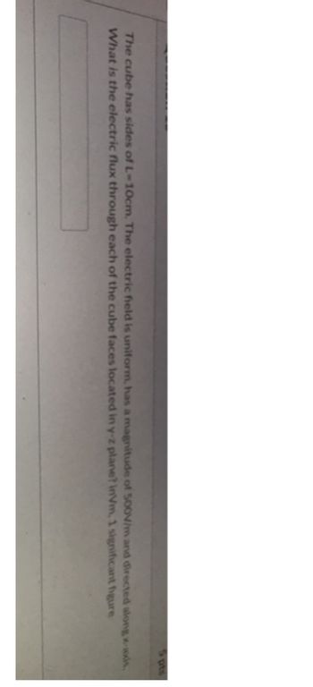 5 pts
The cube has sides of L-10cm. The electric field is uniform, has a magnitude of 500V/m and directed along x-axis.
What is the electric flux through each of the cube faces located in y-z plane? inVm, 1 significant figure