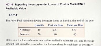 M7-14 Reporting Inventory under Lower of Cost or Market/Net
Realizable Value
LO 7-4
The Jewel Fool had the following inventory items on hand at the end of the year.
Quantity Cost per Item
Value per Item
10
$75
$70
50
40
60
Necklaces
Bracelets
Determine the lower of cost or market/net realizable value per unit and the total
amount that should be reported on the balance sheet for each item of inventory.