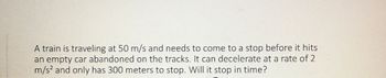 A train is traveling at 50 m/s and needs to come to a stop before it hits
an empty car abandoned on the tracks. It can decelerate at a rate of 2
m/s² and only has 300 meters to stop. Will it stop in time?