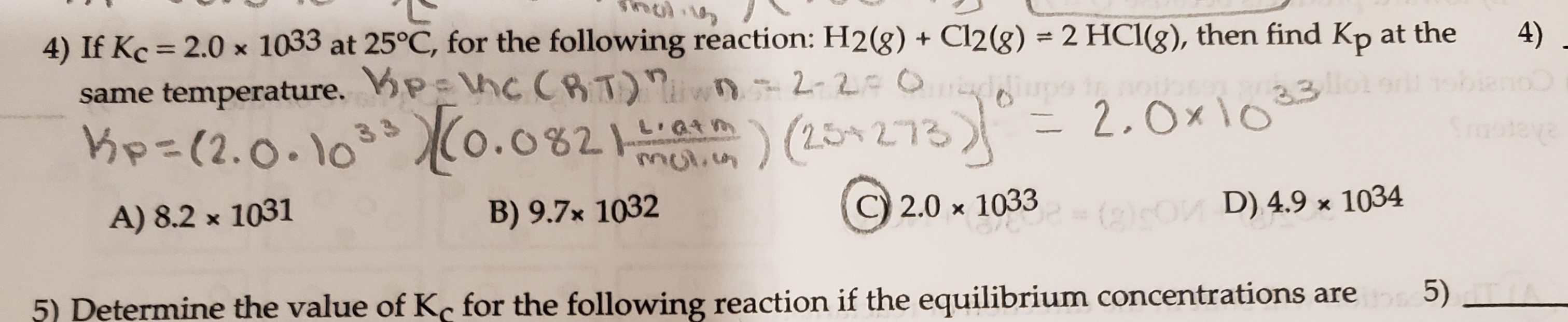 4) If Kc = 2.0 x 1033 at 25°C, for the following reaction: H2(g) + Cl2(g) = 2 HCl(g), then find Kp at the
same temperature. P hc CRT) n 2-2=0 laon
Kp=(2.0.103(0.0821m
%3D
4)
2.Ox1o 33
L QtM
)(25+273)°
) (254 273
Srmoteye
mulicn
A) 8.2 x 1031
B) 9.7x 1032
C) 2.0 x 1033
(2)sO D) 4.9 x 1034
5) Determine the value of Kc for the following reaction if the equilibrium concentrations are 5)
