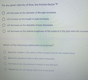 For any given velocity of flow, the friction factor "f"
O will decrease as the diameter of the pipe increases
O will increase as the length of pipe increases
O will decrease as the diameter of pipe decreases
O will decrease as the relative roughness of the material in the pipe wall will increase
Which of the following statements is incorrect?
Reynolds number is the ration of the viscous force to the inertial force
Bernoullis equation holds on the same streamline
O For fluid at rest, the pressure is equal in any direction
O Steady flow do not change with time at any point