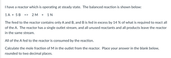 ### Reactor Operating at Steady State - Example Problem

**Balanced Reaction Equation:**
\[1A + 5B \rightarrow 2M + 1N\]

**Problem Description:**

A reactor is operating at a steady state. The feed to the reactor contains only reactants A and B, with B being fed in excess by 14% of what is required to react with all of A. The reactor has a single outlet stream, and all unused reactants and all products leave the reactor in the same stream.

All of the A fed to the reactor is consumed by the reaction.

**Objective:**

Calculate the mole fraction of M in the outlet from the reactor.

**Steps to Solve:**

1. Determine the moles of B fed to the reactor compared to A.
2. Use stoichiometry to find the amount of M produced.
3. Calculate the total moles in the outlet stream.
4. Calculate the mole fraction of M.

**Hint:**
- Remember, B is in excess by 14%, so for every mole of A, the moles of B are given by \(5 \times 1.14 = 5.70\) moles of B.

### Calculation Method:

1. Let's assume 1 mole of A is fed.
2. Moles of B fed = \(1 \times 5.7 = 5.7\) moles.
3. From the reaction, 1 mole of A produces 2 moles of M.
4. Since all A is consumed, moles of M produced = 2 moles.
5. Moles of N produced = 1 mole.
6. Total moles in the outlet stream:
   \[ \text{Total moles} = \text{moles of M} + \text{moles of N} + \text{excess B} \]

Given data:
- Moles of M = 2
- Moles of N = 1
- Excess B = \( 5.7 - 5 \) moles = 0.7 moles

Thus,
Total moles = \(2 + 1 + 0.7 = 3.7\) moles

Mole fraction of M in the outlet stream:
\[ \text{Mole fraction of M} = \frac{\text{moles of M}}{\text{total moles}} = \frac{2}{