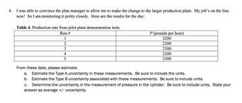 ### Production Rate Data Analysis

**Context:**
The following exercise involves the analysis of production rate data from a series of pilot plant demonstration tests. This analysis will help us estimate the uncertainties involved in the measurements. Below are the results of the tests conducted:

**Table 4. Production rate from pilot plant demonstration tests.**

| Run # | **P (pounds per hour)** |
|-------|-------------------------|
| 1     | 2200                    |
| 2     | 2200                    |
| 3     | 2300                    |
| 4     | 2200                    |
| 5     | 2300                    |

**Tasks:**
Based on the data provided, you are required to estimate the following:

**a. Estimate the Type A uncertainty in these measurements. Be sure to include the units.**

**b. Estimate the Type B uncertainty associated with these measurements. Be sure to include units.**

**c. Determine the uncertainty in the measurement of pressure in the cylinder. Be sure to include units. State your answer as average +/- uncertainty.**

**Guidelines for Estimation:**

1. **Type A Uncertainty:** 
   - This refers to uncertainty evaluated by statistical methods. It's often derived from the standard deviation of repeated measurements.

2. **Type B Uncertainty:**
   - This refers to uncertainty evaluated by other means than the statistical analysis of series of observations. This might include manufacturer specifications or previous studies.

3. **Overall Uncertainty:**
   - Combine the estimates of Type A and Type B uncertainties to determine the overall uncertainty in the measurements.

By carefully analyzing these uncertainties, we can better understand the reliability and accuracy of the production rate data, which is crucial for scaling up to a larger production plant. 

These analytical skills are essential for maintaining quality control and ensuring consistent production performance.