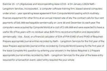 Exercise 15-17 (AlgoLessee and lessoroperating lease LO15-4 On January 12024 Nath -
Langstrom Services, Incorporated, a computer software training firm, leased several computers
under a two-year operating lease agreement from ComputerWorld Leasing which routinely
finances equipment for other firms at an annual interest rate of 4% The contract calls for four rent
payments of $15,000 eachpayable semiannually on June 30 and December 31 each year The
computers were acquired by ComputerWorld at a cost of $ 100,000 and were expected to have a
useful life of five years with no residual value Both firms record amortization and depreciation
semiannually : Use, Excel, or a financial calculator of EVA of PVA EVAD of and PVAD of Required:
Prepare appropriate journal entries recorded by Nath - Langstrom Services for the first year of the
lease Prepare appropriate journal entries recorded by ComputerWorld Leasing for the first year of
the lease Complete this question by entering your answers in the below Required 1 2 Prepare
appropriate journal entries recorded by Nath - Langstrom Services for the year of the lease entry
required for a transaction event, select entry required the your whole