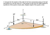 3. Compute for the reaction at the roller B, the force components acting on the ball-
and-socket at A, and the value of T, if the tension on the cord CD=50kN needed for
equilibrium of the quarter circular plate. (Neglect weight of the quarter circle)
D
2T
T
3m
C
4m
L1 m²
60°
A
