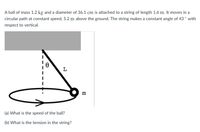 A ball of mass 1.2 kg and a diameter of 36.1 cm is attached to a string of length 1.6 m. It moves in a
circular path at constant speed, 5.2 m above the ground. The string makes a constant angle of 43 ° with
respect to vertical.
L
m
(a) What is the speed of the ball?
(b) What is the tension in the string?
