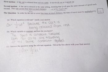 First motion: A fan cart is released from rest on a table. It travels 40 cm as it speeds up.
Second motion: A fan cart is released at the same setting, meaning that it will gain the same amount of speed each
second. This cart covers four times as much distance.
X4
40x4=160 cm
The Question: In order for the cart to cover four times as much distance, the time of travel must be multiplied by
(a) Which equation is relevant? Justify your answer.
Ax= = a+² because the cart is
being released from rest,
(b) Which variable is constant, and how do you know?
The Speed is constant because
both fan carts are traveling
at the same constant speed.
(c) Answer the question using the relevant equation. Fill in the box above with
Ax= ½ at 2
atz
$2
your
final answer.