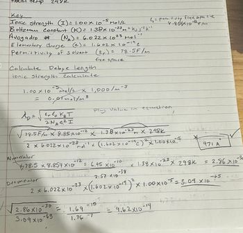 )
hoom temp
Key
2982
M
& = permittivity free space
8.854× 10-12 F/M
Ionic strength (I) = 1.00 x 10-5 mol/
Boltzmann Constant (K) = 1.38× 10-23 m² ks 5²k""
Avogadro # (NA) = 6.022× 1023 Mol
Elementary Charge (e) = 1.602 × 10-19 c
Permittivity of solvent (εr) = 78.5F/m
Calculate Debye length
free space
ionic Strength Calculate
1.00 × 10
=
Mol/L X 1,000/m-3
0.01.1/m3
Ap = √Er Eo KBT
2NA E² I
Plug
value in equation
78.5F/m x 8.85 X 10-12 x 1.38 × 10-23 X 298k
2 x 6.022 × 10-23 mo
Numerator
78.5 x 8.854×10
Denominator
2 x 6.022 x 10
π
x (1.602 × 10 - 19 (c) 2x1.00×105
16H26
971 A
-12
= 6.95 X10
-10
-23
-30
✗
1.38X10
X 298K
= 2.86 x 10
-38
2.57 X10
2
-65
-23
x (1.602 × 10-19) ² x 1.00 × 105 = 3.09_XID
-30
2.86X10
=
3.09×10
-65
פו -
1.69
1.76-7
= 9.62×10-14
27