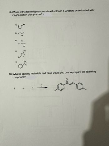 17-Which of the following compounds will not form a Grignard when treated with
magnesium in diethyl ether?
A)
Br
"0"
C)
D)
E)
18-What is starting materials and base would you use to prepare the following
compound? :'"
?
?