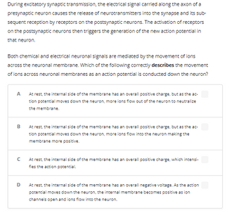 During excitatory synaptic transmission, the electrical signal carried along the axon of a presynaptic neuron causes the release of neurotransmitters into the synapse and its subsequent reception by receptors on the postsynaptic neurons. The activation of receptors on the postsynaptic neurons then triggers the generation of the new action potential in that neuron.

Both chemical and electrical neuronal signals are mediated by the movement of ions across the neuronal membrane. Which of the following correctly describes the movement of ions across neuronal membranes as an action potential is conducted down the neuron?

- **A**: At rest, the internal side of the membrane has an overall positive charge, but as the action potential moves down the neuron, more ions flow out of the neuron to neutralize the membrane.

- **B**: At rest, the internal side of the membrane has an overall positive charge, but as the action potential moves down the neuron, more ions flow into the neuron making the membrane more positive.

- **C**: At rest, the internal side of the membrane has an overall positive charge, which intensifies the action potential.

- **D**: At rest, the internal side of the membrane has an overall negative voltage. As the action potential moves down the neuron, the internal membrane becomes positive as ion channels open and ions flow into the neuron.