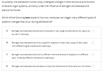 At puberty, the adolescent human body undergoes changes in both structure and function
of several organ systems, primarily under the influence of estrogen and testosterone
steroid hormones.
Which of the following best explains how two molecules can trigger many different types of
systemic changes that occur during adolescence?
A Estrogen and testosterone are both produced in very large concentrations by nearly ev-
ery cell in the body.
B
с
D
Estrogen and testosterone bind to specific receptors inside many types of cells, each
with different signal transduction pathways.
Estrogen and testosterone bind to different membrane-bound receptors on different
cells, initiating different transduction pathways.
Estrogen and testosterone are able to cross the membrane of some cells but not others.