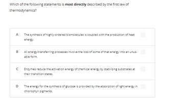 Which of the following statements is most directly described by the first law of
thermodynamics?
A
B
с
D
The synthesis of highly-ordered biomolecules is coupled with the production of heat
energy.
All energy-transferring processes involve the loss of some of that energy into an unus-
able form.
Enzymes reduce the activation energy of chemical energy by stabilizing substrates at
their transition states.
The energy for the synthesis of glucose is provided by the absorption of light energy in
chlorophyll pigments.