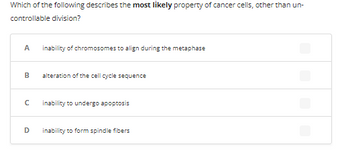 **Question:**

Which of the following describes the *most likely* property of cancer cells, other than uncontrollable division?

**Options:**

- **A:** Inability of chromosomes to align during the metaphase
- **B:** Alteration of the cell cycle sequence
- **C:** Inability to undergo apoptosis
- **D:** Inability to form spindle fibers

**Explanation:**

This multiple-choice question is designed to test the understanding of cancer cell properties. Each option presents a different potential defect in cellular processes. Students are to identify which characteristic is most commonly associated with cancer cells apart from their ability to divide uncontrollably.