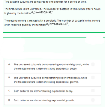 Two bacteria cultures are compared to one another for a period of time.
The first culture is left untreated. The number of bacteria in this culture after t hours
is given by the function B₁(t)=8530(0.93)
The second culture is treated with a probiotic. The number of bacteria in this culture
after thours is given by the function B₂(t)=6860(1.12)
A
B
с
D
The untreated culture is demonstrating exponential growth, while
the treated culture is demonstrating exponential decay.
The untreated culture is demonstrating exponential decay, while
the treated culture is demonstrating exponential growth.
Both cultures are demonstrating exponential decay.
Both cultures are demonstrating exponential growth.