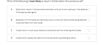 Which of the following is least likely to result in the formation of a cancerous cell?
A Dysfunction results in the permanent activation of a cell division pathway in the absence
of the appropriate ligand.
B
с
D
Separation of chromatids during mitosis occurs without all centromeres being attached
to spindle fibers from both poles.
A dysfunction in a cell cycle checkpoint prevents a cell from entering the S phase.
A dysfunction causes the inability to produce cancer-suppressing proteins.