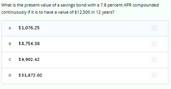 What is the present value of a savings bond with a 7.8 percent APR compounded
continuously if it is to have a value of $12,500 in 12 years?
A $1,076.25
B $8,754.38
C
$4,902.42
D $31,872.02