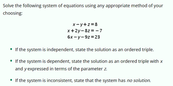 Solve the following system of equations using any appropriate method of your
choosing:
•
x-y+z=8
x+2y-8z=-7
6x-y-9z 23
If the system is independent, state the solution as an ordered triple.
• If the system is dependent, state the solution as an ordered triple with x
and y expressed in terms of the parameter z.
• If the system is inconsistent, state that the system has no solution.