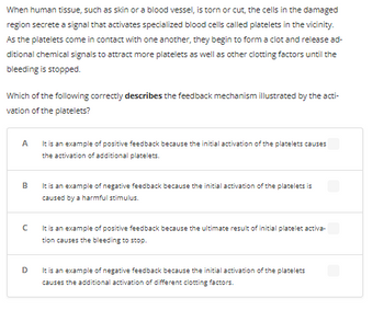 **Text:**

When human tissue, such as skin or a blood vessel, is torn or cut, the cells in the damaged region secrete a signal that activates specialized blood cells called platelets in the vicinity. As the platelets come in contact with one another, they begin to form a clot and release additional chemical signals to attract more platelets as well as other clotting factors until the bleeding is stopped.

Which of the following correctly **describes** the feedback mechanism illustrated by the activation of the platelets?

**Options:**

A. It is an example of positive feedback because the initial activation of the platelets causes the activation of additional platelets.

B. It is an example of negative feedback because the initial activation of the platelets is caused by a harmful stimulus.

C. It is an example of positive feedback because the ultimate result of initial platelet activation causes the bleeding to stop.

D. It is an example of negative feedback because the initial activation of the platelets causes the additional activation of different clotting factors.