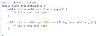 import java.util.Scanner;
public class BookstoreCredit {
public static void main (String args[]) {
// Write your code here
}
public static void computeDiscount (String name, double gpa) {
// Write your code here
}