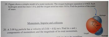 19. Figure shows a simple model of a water molecule. The oxygen hydrogen separation is 0.96Å. Each
hydrogen atom has mass 1.0 u, and the oxygen atom has mass 16.0 u. Find the position of the center
of mass.
Momentum, Impulse and collisions
20. A 3.00 kg particle has a velocity of (3.0i - 4.0j) m/s. Find its x and y
components of momentum and the magnitude of its total momentum.
lyos by expelling
Oxygen
0.96 Å
Hydrogen
104.5⁰
Hydrogen