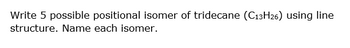 Write 5 possible positional isomer of tridecane (C13H26) using line
structure. Name each isomer.