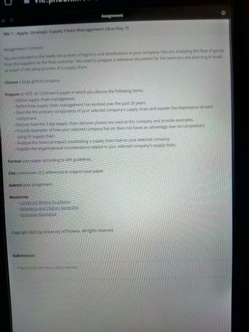 Wk 1-Apply: Strategic Supply Chain Management [due Day 7]
Assignment Content
You are inducted to the newly setup team of logistics and distributions in your company. You are analyzing the flow of goods
from the suppliers to the final customer. You need to prepare a reference document for the team you are planning to build
as a part of the setup process of a supply chain.
Choose a large global company.
Prepare an 875- to 1,050-word paper in which you discuss the following items:
-Define supply chain management.
Define how supply chain management has evolved over the past 20 years.
Describe the primary components of your selected company's supply chain and explain the importance of each
component.
Discuss how the 3 key supply chain decision phases are used at this company and provide examples.
Provide examples of how your selected company has (or does not have) an advantage over its competitors
using its supply chain.
Analyze the financial impact establishing a supply chain had on your selected company.
Explain the organizational considerations related to your selected company's supply chain.
Format your paper according to APA guidelines.
Cite a minimum of 2 references to support your paper.
Submit your assignment.
Assignment
Resources
Center for Writing Excellence
Reference and Citation Generator
• Grammar Assistance
Copyright 2022 by University of Phoenix. All rights reserved.
Submission
Drag and drop files there or click to add text.