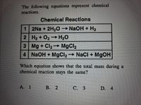 The following equations represent chemical
reactions.
Chemical Reactions
1 2Na + 2H2O
→NAOH + H2
2 H2 + O2 + H20
3 Mg + Cl2 MgCl2
4 NaOH + MgCl2 NaCl + M9OH
Which equation shows that the total mass during a
chemical reaction stays the same?
A. 1
В. 2
С. 3
D. 4
