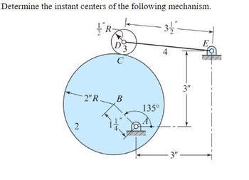 **Transcription:**

Determine the instant centers of the following mechanism.

**Description of the Diagram:**

The diagram features a mechanical system with several components and dimensions labeled as follows:

- A large circle labeled as "2" with a diameter marked "2'' R" representing a rotating component.
- At the center of this circle is point "C."
- Inside the circle, there is a smaller circle representing another component with a small block at the bottom label "A" on a horizontal bar extending from the center. The block is 1'' to the right of the center. This component is oriented at a 135° angle.
- A line extends to the right from the smaller circle, passing through "B" and connecting to another circle labeled "D3," positioned outside the larger circle.
- Point "D3" is part of a wheel or pulley system, secured on a bar labeled with lengths "4" on the top and "3½" on the bottom, with the circumference labeled "½'' R."
- Attached to the circle and beyond the right edge is point "E," where a line extending vertically downward is marked with a dimension of "3''."
- The diagram includes one additional right-angled bracket attached near the end, indicating reference points for measurement.

The figure is used to demonstrate the analysis of mechanical components by identifying their instant centers of rotation. The precise placement of points and the angles are significant for understanding the mechanism's movement and behavior.