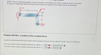 NOTE: This is a multi-part question. Once an answer is submitted, you will be unable to return to this part.
A couple of magnitude M and the three forces shown are applied to an angle bracket as illustrated.
10 lb
M
12 in.
25 lb
60⁰
8 in.
40 lb
Problem 03.114.b - Location of the resultant force
Locate the points where the line of action of the resultant intersects the line AB and line BC. Take M=90.00 lb-in.
in. to the left of B.
The line of action of the resultant intersects line AB at a =
The line of action of the resultant intersects line BC at c=
in. below B.
6.87
2.91