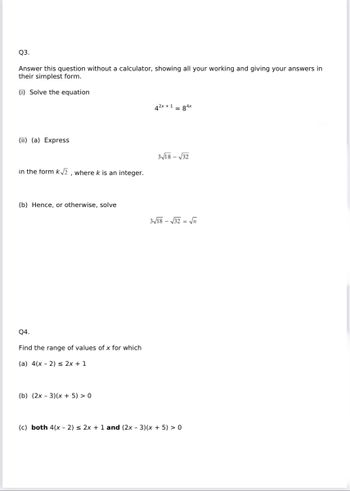 Q3.
Answer this question without a calculator, showing all your working and giving your answers in
their simplest form.
(i) Solve the equation
(ii) (a) Express
in the form k√√2, where k is an integer.
(b) Hence, or otherwise, solve
Q4.
Find the range of values of x for which
(a) 4(x - 2) ≤ 2x + 1
(b) (2x - 3)(x + 5) > 0
42x + 1 = 84x
3√18-√32
3√18-√√32= √n
(c) both 4(x - 2) ≤ 2x + 1 and (2x - 3)(x + 5) > 0