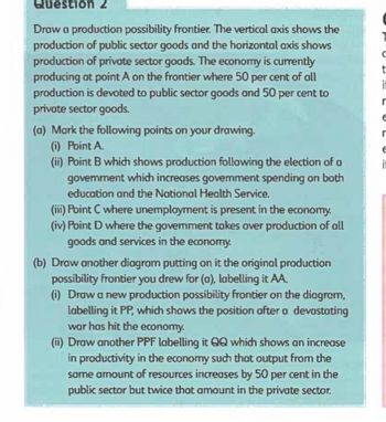 Question 2
Draw a production possibility frontier. The vertical axis shows the
production of public sector goods and the horizontal axis shows
production of private sector goods. The economy is currently
producing at point A on the frontier where 50 per cent of all
production is devoted to public sector goods and 50 per cent to
private sector goods.
(a) Mark the following points on your drawing.
(i) Point A.
(ii) Point B which shows production following the election of a
govemment which increases government spending on both
education and the National Health Service.
(iii) Point C where unemployment is present in the economy.
(iv) Point D where the government takes over production of all
goods and services in the economy.
(b) Draw another diagram putting on it the original production
possibility frontier you drew for (a), labelling it AA.
(i) Draw a new production possibility frontier on the diagram,
labelling it PP, which shows the position after a devastating
war has hit the economy.
(ii) Draw another PPF labelling it QQ which shows an increase
in productivity in the economy such that output from the
same amount of resources increases by 50 per cent in the
public sector but twice that amount in the private sector.
с
t
it
r
E
r
E
it