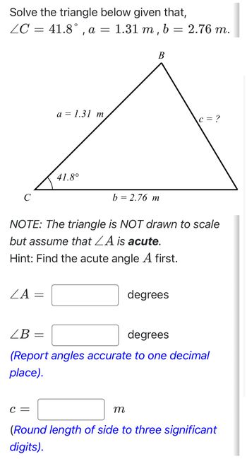 Solve the triangle below given that,
ZC = 41.8°, a = 1.31 m, b = 2.76 m.
B
a = 1.31 m
c = ?
41.8°
C
b = 2.76 m
NOTE: The triangle is NOT drawn to scale
but assume that A is acute.
Hint: Find the acute angle A first.
ZA
=
LB =
degrees
degrees
(Report angles accurate to one decimal
place).
C =
m
(Round length of side to three significant
digits).