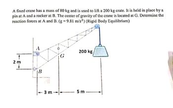 A fixed crane has a mass of 80 kg and is used to lift a 200 kg crate. It is held in place by a
pin at A and a rocker at B. The center of gravity of the crane is located at G. Determine the
reaction forces at A and B. (g = 9.81 m/s2) (Rigid Body Equilibrium)
2 m
B
3 m
G
200 kg/
5 m